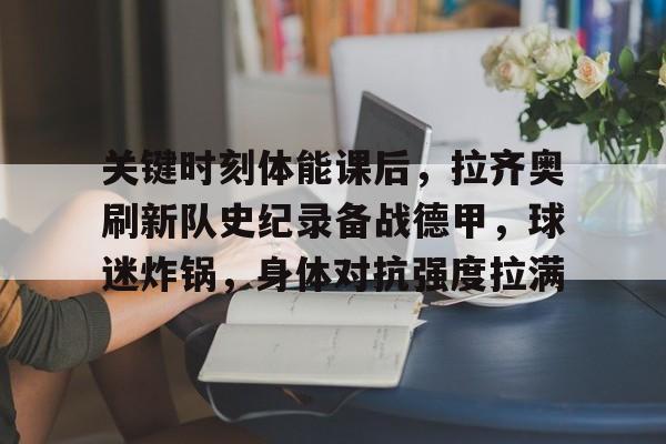 九游网页版-关键时刻体能课后，拉齐奥刷新队史纪录备战德甲，球迷炸锅，身体对抗强度拉满的简单介绍