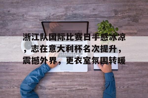 九游网页版-关于浙江队国际比赛日手感冰凉，志在意大利杯名次提升，震撼外界，更衣室氛围转暖的信息