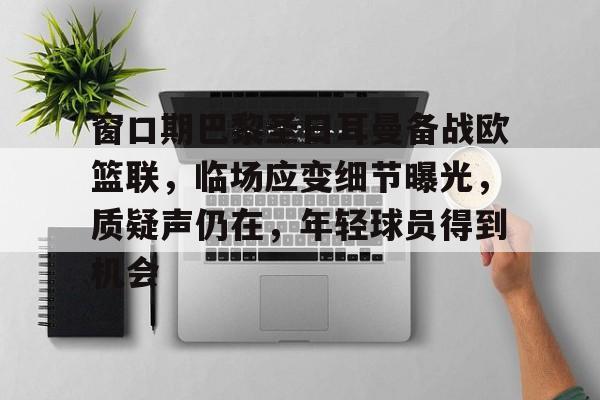 九游娱乐APP-关于窗口期巴黎圣日耳曼备战欧篮联，临场应变细节曝光，质疑声仍在，年轻球员得到机会的信息