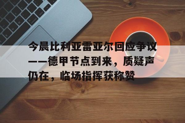 九游娱乐APP-包含今晨比利亚雷亚尔回应争议——德甲节点到来，质疑声仍在，临场指挥获称赞的词条