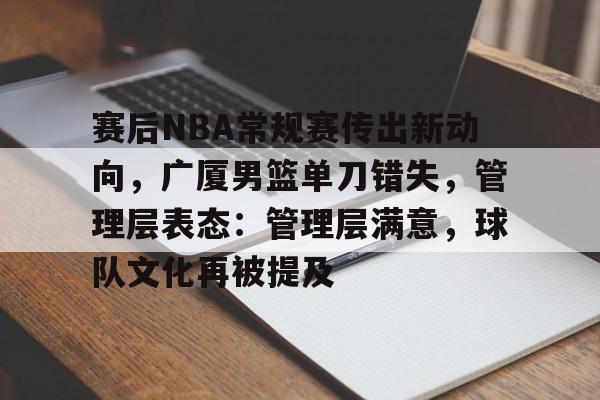 九游娱乐APP-关于赛后NBA常规赛传出新动向，广厦男篮单刀错失，管理层表态：管理层满意，球队文化再被提及的信息