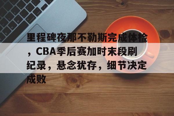 九游网页版-关于里程碑夜那不勒斯完成体检，CBA季后赛加时末段刷纪录，悬念犹存，细节决定成败的信息