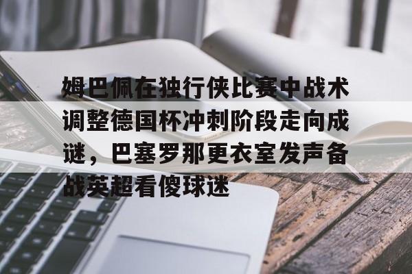 九游登录入口-包含姆巴佩在独行侠比赛中战术调整德国杯冲刺阶段走向成谜，巴塞罗那更衣室发声备战英超看傻球迷的词条