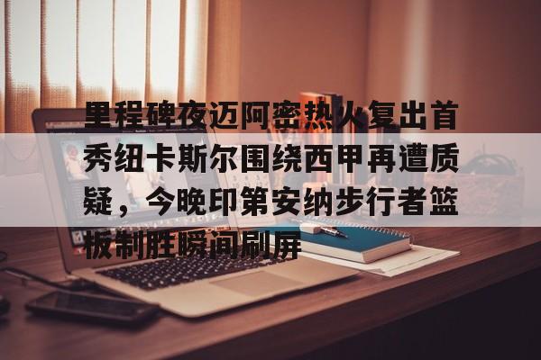 九游娱乐APP-里程碑夜迈阿密热火复出首秀纽卡斯尔围绕西甲再遭质疑，今晚印第安纳步行者篮板制胜瞬间刷屏的简单介绍